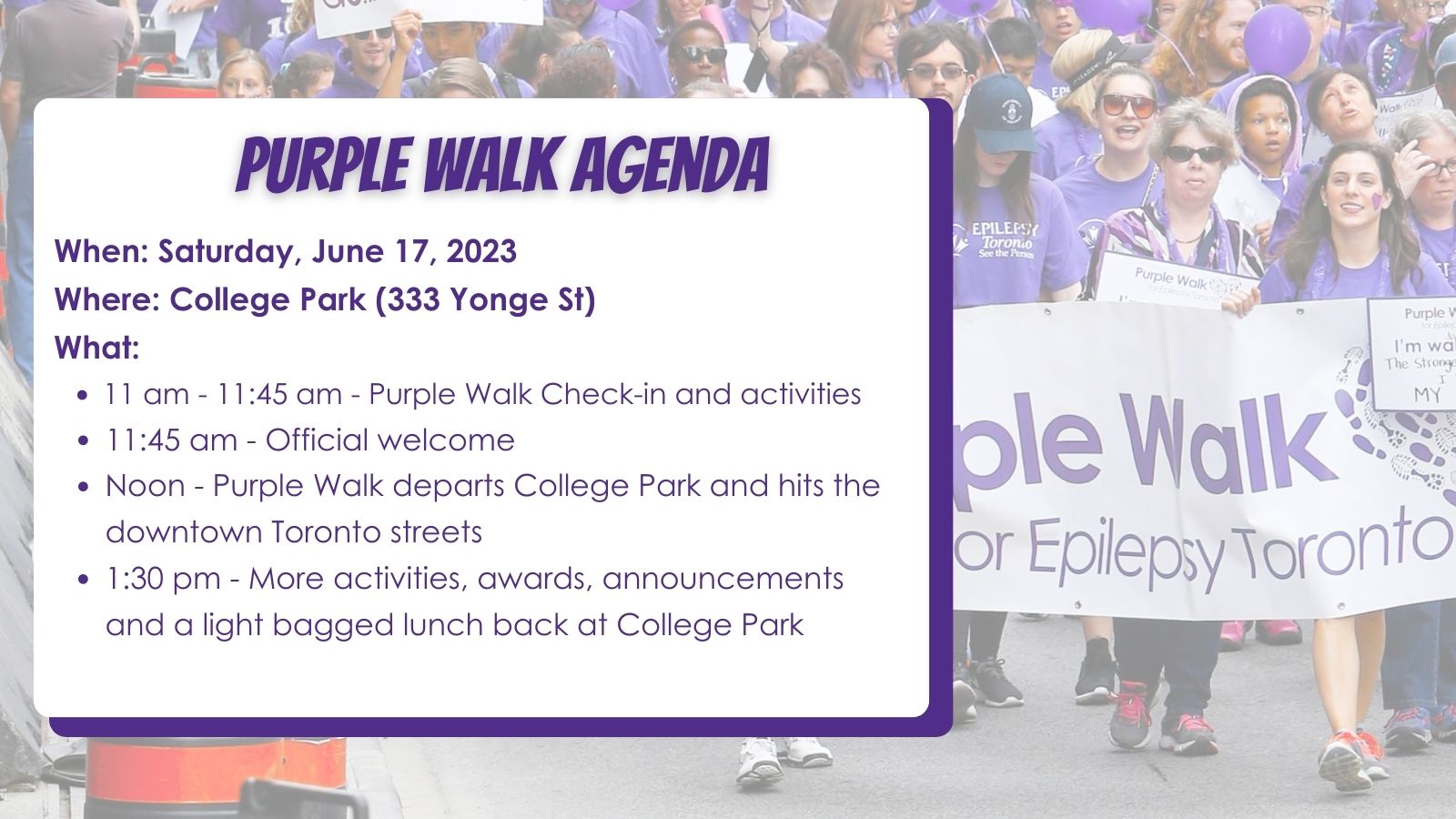 Text: Purple Walk Agenda. When: Saturday, June 17, 2023 Where: College Park (333 Yonge St) What: 11 am - 11:45 am - Purple Walk Check-in and activities 11:45 am - Official welcome Noon - Purple Walk departs College Park and hits the downtown Toronto streets 1:30 pm - More activities, awards, announcements and a light bagged lunch back at College Park.