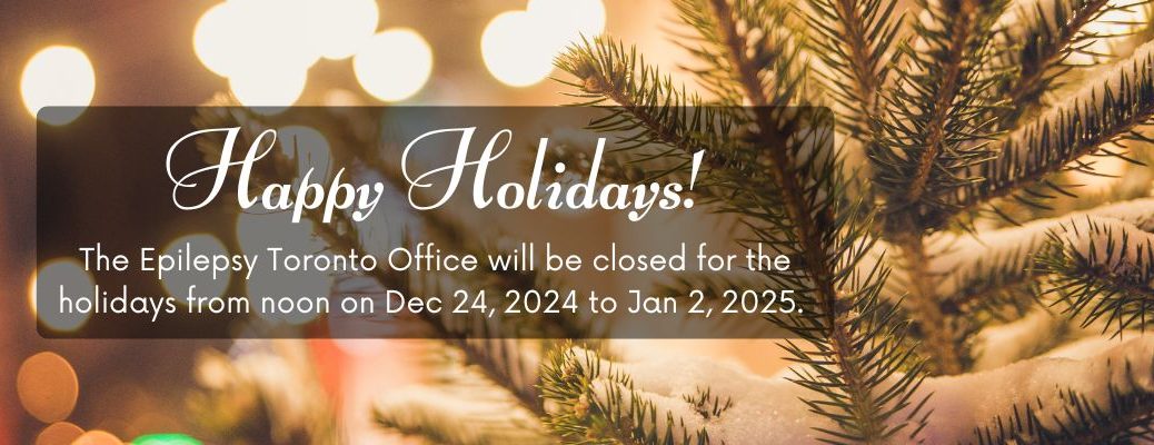 TEXT: Happy Holidays! The Epilepsy Toronto Office will be closed for the holidays from noon on Dec 24, 2024 to Jan 2, 2025.