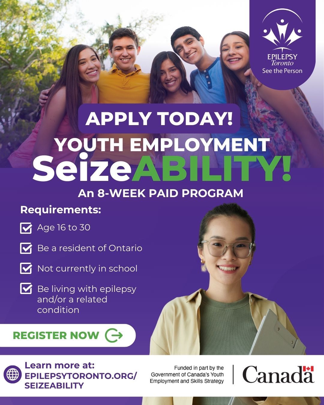 SeizeAbility Fall 2025 Instagram Social Media Post (1080 x 1350 px) (5) Promotional poster for Epilepsy Toronto’s SeizeABILITY! youth employment program. At the top, a group of five smiling young adults stand together outdoors. The text reads: “Apply today! Youth Employment SeizeABILITY! An 8-week paid program.” A checklist below outlines requirements: age 16–30, resident of Ontario, not currently in school, and living with epilepsy and/or a related condition. A smiling young woman with glasses holds a laptop in the bottom right. Call-to-action text says “Register now.” At the bottom, the web address epilepsytoronto.org/seizeability is displayed, alongside the Epilepsy Toronto logo and the Government of Canada logo.